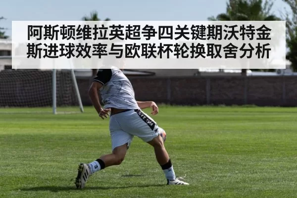 阿斯顿维拉英超争四关键期沃特金斯进球效率与欧联杯轮换取舍分析